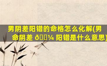 男阴差阳错的命格怎么化解(男命阴差 🐼 阳错是什么意思)